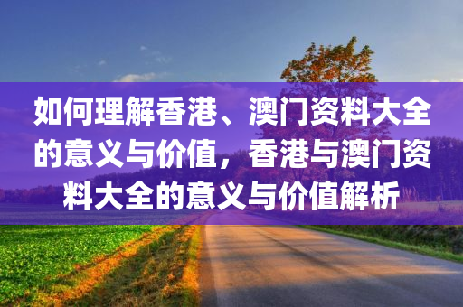 如何理解香港、澳门资料大全的意义与价值，香港与澳门资料大全的意义与价值解析