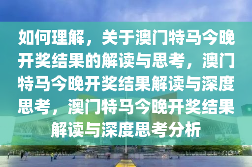 如何理解，关于澳门特马今晚开奖结果的解读与思考，澳门特马今晚开奖结果解读与深度思考，澳门特马今晚开奖结果解读与深度思考分析