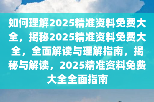 如何理解2025精准资料免费大全，揭秘2025精准资料免费大全，全面解读与理解指南，揭秘与解读，2025精准资料免费大全全面指南