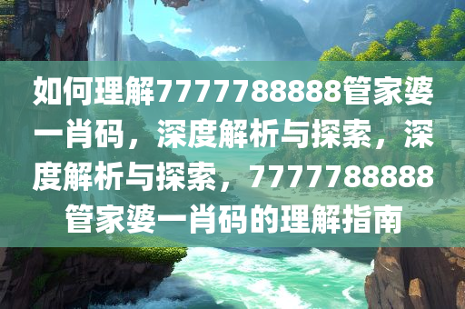 如何理解7777788888管家婆一肖码，深度解析与探索，深度解析与探索，7777788888管家婆一肖码的理解指南今晚必出三肖2025_2025新澳门精准免费提供·精确判断