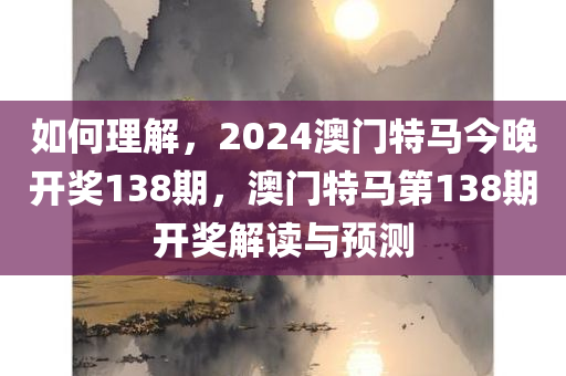 如何理解，2024澳门特马今晚开奖138期，澳门特马第138期开奖解读与预测今晚必出三肖2025_2025新澳门精准免费提供·精确判断