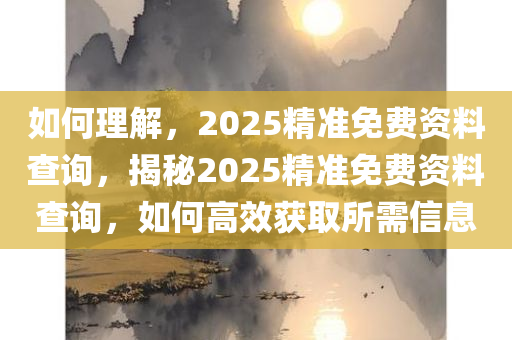 如何理解，2025精准免费资料查询，揭秘2025精准免费资料查询，如何高效获取所需信息