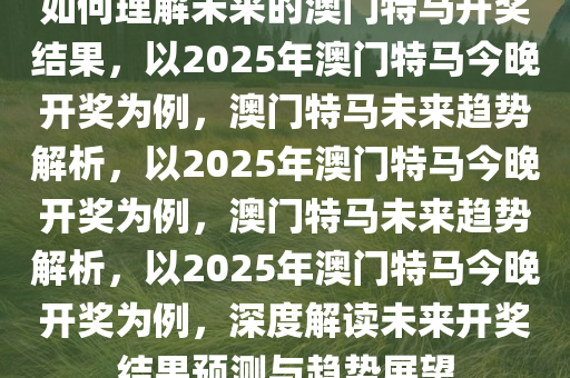 如何理解未来的澳门特马开奖结果，以2025年澳门特马今晚开奖为例，澳门特马未来趋势解析，以2025年澳门特马今晚开奖为例，澳门特马未来趋势解析，以2025年澳门特马今晚开奖为例，深度解读未来开奖结果预测与趋势展望