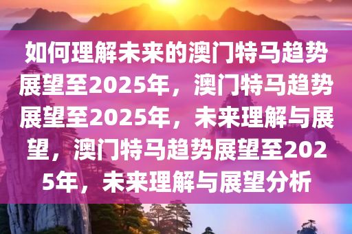 如何理解未来的澳门特马趋势展望至2025年，澳门特马趋势展望至2025年，未来理解与展望，澳门特马趋势展望至2025年，未来理解与展望分析今晚必出三肖2025_2025新澳门精准免费提供·精确判断