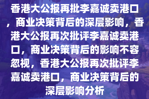 香港大公报再批李嘉诚卖港口，商业决策背后的深层影响，香港大公报再次批评李嘉诚卖港口，商业决策背后的影响不容忽视，香港大公报再次批评李嘉诚卖港口，商业决策背后的深层影响分析