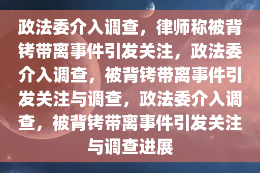 政法委介入调查，律师称被背铐带离事件引发关注，政法委介入调查，被背铐带离事件引发关注与调查，政法委介入调查，被背铐带离事件引发关注与调查进展