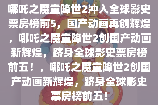 哪吒之魔童降世2冲入全球影史票房榜前5，国产动画再创辉煌，哪吒之魔童降世2创国产动画新辉煌，跻身全球影史票房榜前五！，哪吒之魔童降世2创国产动画新辉煌，跻身全球影史票房榜前五！