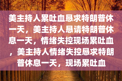 美主持人累吐血恳求特朗普休一天，美主持人恳请特朗普休息一天，情绪失控现场累吐血，美主持人情绪失控恳求特朗普休息一天，现场累吐血