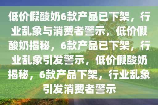 低价假酸奶6款产品已下架，行业乱象与消费者警示，低价假酸奶揭秘，6款产品已下架，行业乱象引发警示，低价假酸奶揭秘，6款产品下架，行业乱象引发消费者警示