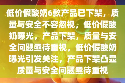 低价假酸奶6款产品已下架，质量与安全不容忽视，低价假酸奶曝光，产品下架，质量与安全问题亟待重视，低价假酸奶曝光引发关注，产品下架凸显质量与安全问题亟待重视