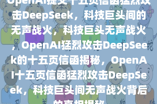 OpenAI提交十五页信函猛烈攻击DeepSeek，科技巨头间的无声战火，科技巨头无声战火，OpenAI猛烈攻击DeepSeek的十五页信函揭秘，OpenAI十五页信函猛烈攻击DeepSeek，科技巨头间无声战火背后的真相揭秘