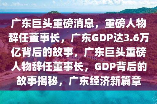 广东巨头重磅消息，重磅人物辞任董事长，广东GDP达3.6万亿背后的故事，广东巨头重磅人物辞任董事长，GDP背后的故事揭秘，广东经济新篇章