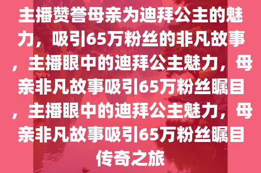 主播赞誉母亲为迪拜公主的魅力，吸引65万粉丝的非凡故事，主播眼中的迪拜公主魅力，母亲非凡故事吸引65万粉丝瞩目，主播眼中的迪拜公主魅力，母亲非凡故事吸引65万粉丝瞩目传奇之旅