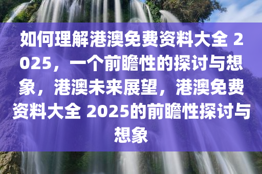 如何理解港澳免费资料大全 2025，一个前瞻性的探讨与想象，港澳未来展望，港澳免费资料大全 2025的前瞻性探讨与想象