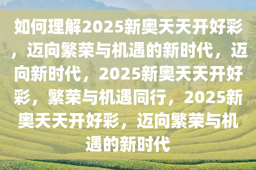 如何理解2025新奥天天开好彩，迈向繁荣与机遇的新时代，迈向新时代，2025新奥天天开好彩，繁荣与机遇同行，2025新奥天天开好彩，迈向繁荣与机遇的新时代