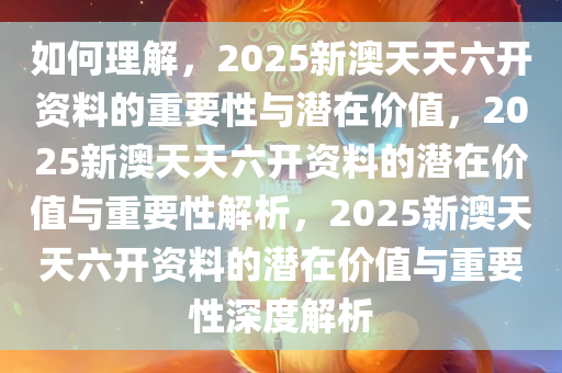 如何理解，2025新澳天天六开资料的重要性与潜在价值，2025新澳天天六开资料的潜在价值与重要性解析，2025新澳天天六开资料的潜在价值与重要性深度解析