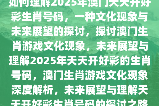 如何理解2025年澳门天天开好彩生肖号码，一种文化现象与未来展望的探讨，探讨澳门生肖游戏文化现象，未来展望与理解2025年天天开好彩的生肖号码，澳门生肖游戏文化现象深度解析，未来展望与理解天天开好彩生肖号码的探讨之路