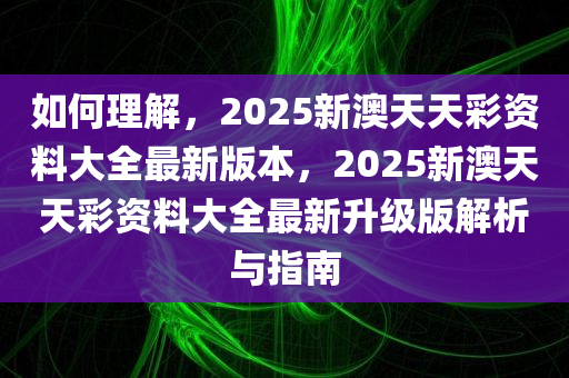 如何理解，2025新澳天天彩资料大全最新版本，2025新澳天天彩资料大全最新升级版解析与指南