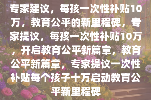 专家建议，每孩一次性补贴10万，教育公平的新里程碑，专家提议，每孩一次性补贴10万，开启教育公平新篇章，教育公平新篇章，专家提议一次性补贴每个孩子十万启动教育公平新里程碑