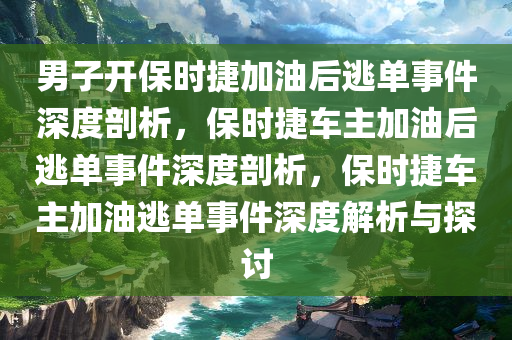 男子开保时捷加油后逃单事件深度剖析，保时捷车主加油后逃单事件深度剖析，保时捷车主加油逃单事件深度解析与探讨