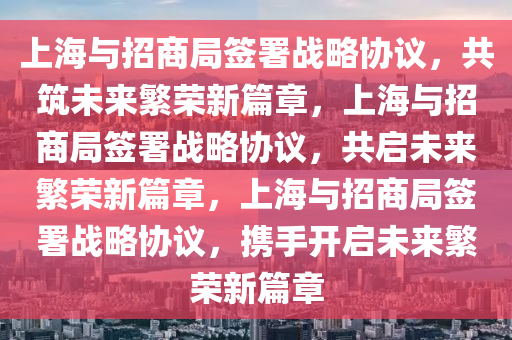 上海与招商局签署战略协议，共筑未来繁荣新篇章，上海与招商局签署战略协议，共启未来繁荣新篇章，上海与招商局签署战略协议，携手开启未来繁荣新篇章