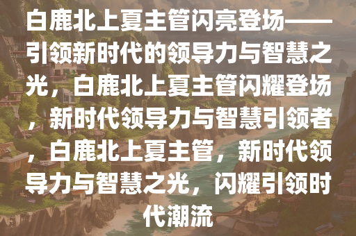 白鹿北上夏主管闪亮登场——引领新时代的领导力与智慧之光，白鹿北上夏主管闪耀登场，新时代领导力与智慧引领者，白鹿北上夏主管，新时代领导力与智慧之光，闪耀引领时代潮流