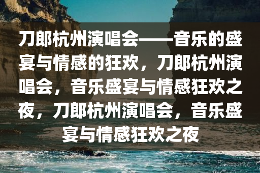 刀郎杭州演唱会——音乐的盛宴与情感的狂欢，刀郎杭州演唱会，音乐盛宴与情感狂欢之夜，刀郎杭州演唱会，音乐盛宴与情感狂欢之夜