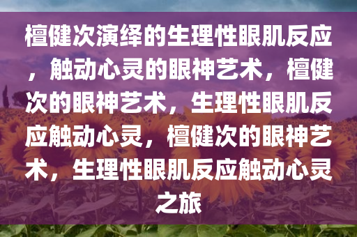 檀健次演绎的生理性眼肌反应，触动心灵的眼神艺术，檀健次的眼神艺术，生理性眼肌反应触动心灵，檀健次的眼神艺术，生理性眼肌反应触动心灵之旅