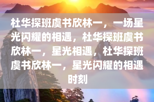 杜华探班虞书欣林一，一场星光闪耀的相遇，杜华探班虞书欣林一，星光相遇，杜华探班虞书欣林一，星光闪耀的相遇时刻