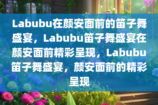 Labubu在颜安面前的笛子舞盛宴，Labubu笛子舞盛宴在颜安面前精彩呈现，Labubu笛子舞盛宴，颜安面前的精彩呈现