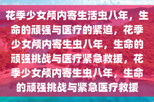 花季少女颅内寄生活虫八年，生命的顽强与医疗的紧迫，花季少女颅内寄生虫八年，生命的顽强挑战与医疗紧急救援，花季少女颅内寄生虫八年，生命的顽强挑战与紧急医疗救援