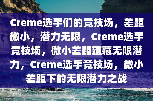 Creme选手们的竞技场，差距微小，潜力无限，Creme选手竞技场，微小差距蕴藏无限潜力，Creme选手竞技场，微小差距下的无限潜力之战