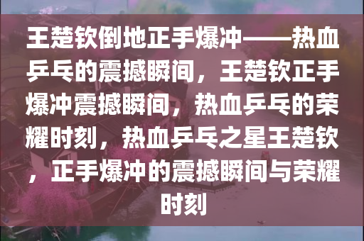 王楚钦倒地正手爆冲——热血乒乓的震撼瞬间，王楚钦正手爆冲震撼瞬间，热血乒乓的荣耀时刻，热血乒乓之星王楚钦，正手爆冲的震撼瞬间与荣耀时刻