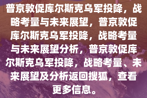 普京敦促库尔斯克乌军投降，战略考量与未来展望，普京敦促库尔斯克乌军投降，战略考量与未来展望分析，普京敦促库尔斯克乌军投降，战略考量、未来展望及分析返回搜狐，查看更多信息。