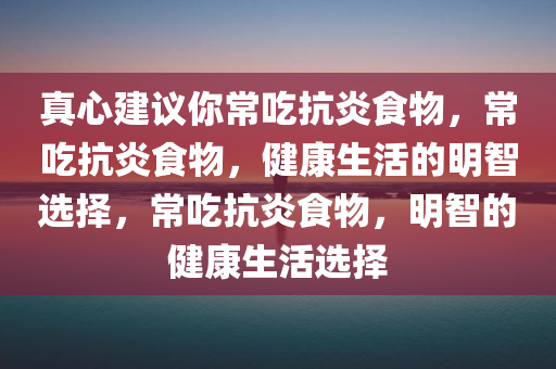 真心建议你常吃抗炎食物，常吃抗炎食物，健康生活的明智选择，常吃抗炎食物，明智的健康生活选择