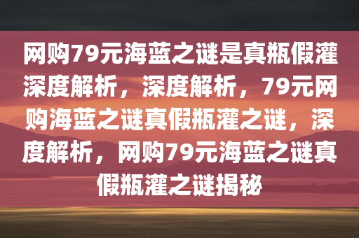 网购79元海蓝之谜是真瓶假灌深度解析，深度解析，79元网购海蓝之谜真假瓶灌之谜，深度解析，网购79元海蓝之谜真假瓶灌之谜揭秘