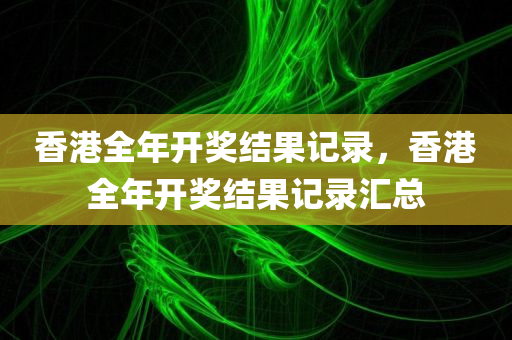 香港全年开奖结果记录，香港全年开奖结果记录汇总