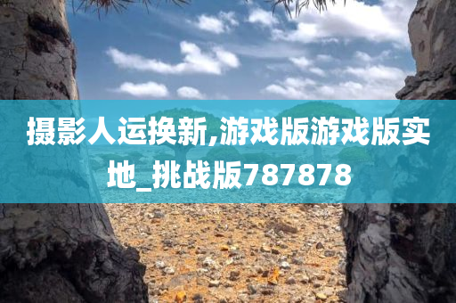 摄影人运换新,游戏版游戏版实地_挑战版787878