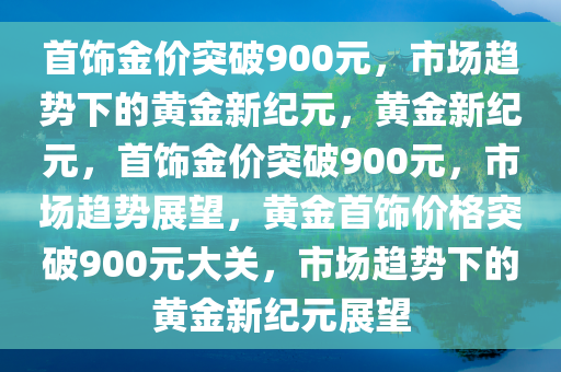 首饰金价突破900元，市场趋势下的黄金新纪元，黄金新纪元，首饰金价突破900元，市场趋势展望，黄金首饰价格突破900元大关，市场趋势下的黄金新纪元展望