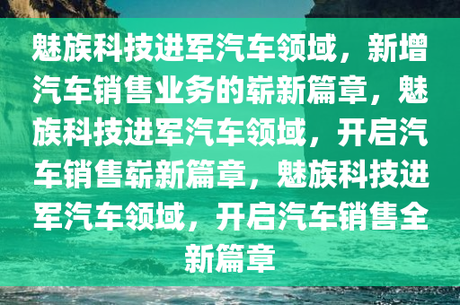 魅族科技进军汽车领域，新增汽车销售业务的崭新篇章，魅族科技进军汽车领域，开启汽车销售崭新篇章，魅族科技进军汽车领域，开启汽车销售全新篇章