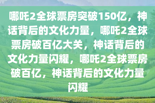 哪吒2全球票房突破150亿，神话背后的文化力量，哪吒2全球票房破百亿大关，神话背后的文化力量闪耀，哪吒2全球票房破百亿，神话背后的文化力量闪耀