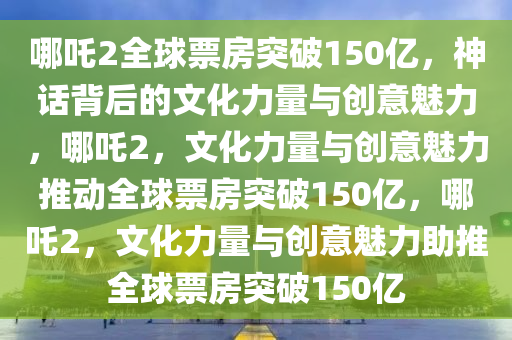 哪吒2全球票房突破150亿，神话背后的文化力量与创意魅力，哪吒2，文化力量与创意魅力推动全球票房突破150亿，哪吒2，文化力量与创意魅力助推全球票房突破150亿