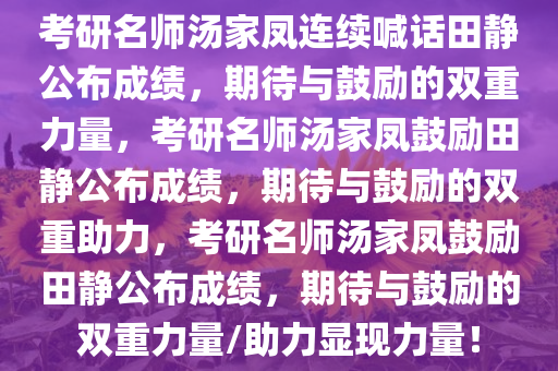 考研名师汤家凤连续喊话田静公布成绩，期待与鼓励的双重力量，考研名师汤家凤鼓励田静公布成绩，期待与鼓励的双重助力，考研名师汤家凤鼓励田静公布成绩，期待与鼓励的双重力量/助力显现力量！