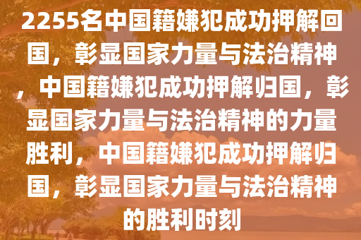 2255名中国籍嫌犯成功押解回国，彰显国家力量与法治精神，中国籍嫌犯成功押解归国，彰显国家力量与法治精神的力量胜利，中国籍嫌犯成功押解归国，彰显国家力量与法治精神的胜利时刻