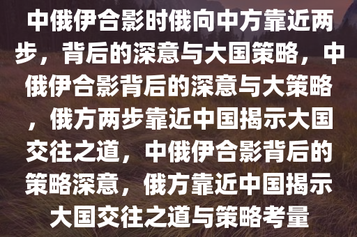 中俄伊合影时俄向中方靠近两步，背后的深意与大国策略，中俄伊合影背后的深意与大策略，俄方两步靠近中国揭示大国交往之道，中俄伊合影背后的策略深意，俄方靠近中国揭示大国交往之道与策略考量