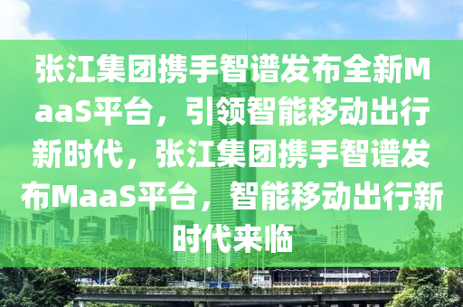 张江集团携手智谱发布全新MaaS平台，引领智能移动出行新时代，张江集团携手智谱发布MaaS平台，智能移动出行新时代来临