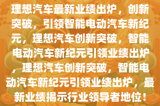 理想汽车最新业绩出炉，创新突破，引领智能电动汽车新纪元，理想汽车创新突破，智能电动汽车新纪元引领业绩出炉，理想汽车创新突破，智能电动汽车新纪元引领业绩出炉，最新业绩揭示行业领导者地位！