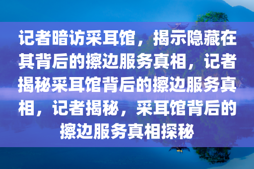 记者暗访采耳馆，揭示隐藏在其背后的擦边服务真相，记者揭秘采耳馆背后的擦边服务真相，记者揭秘，采耳馆背后的擦边服务真相探秘