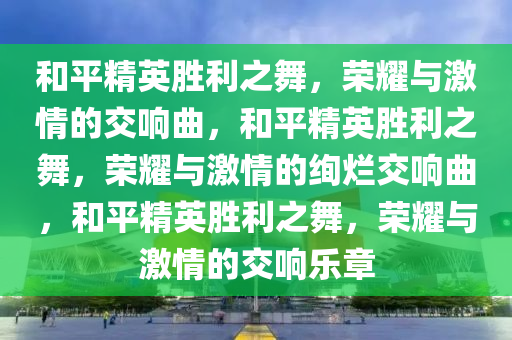 和平精英胜利之舞，荣耀与激情的交响曲，和平精英胜利之舞，荣耀与激情的绚烂交响曲，和平精英胜利之舞，荣耀与激情的交响乐章