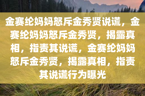 金赛纶妈妈怒斥金秀贤说谎，金赛纶妈妈怒斥金秀贤，揭露真相，指责其说谎，金赛纶妈妈怒斥金秀贤，揭露真相，指责其说谎行为曝光